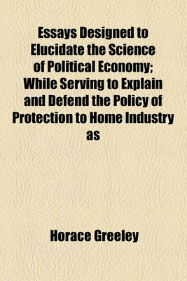 Book cover for Essays Designed to Elucidate the Science of Political Economy; While Serving to Explain and Defend the Policy of Protection to Home Industry as a System of National Cooperation for the Elevation of Labor