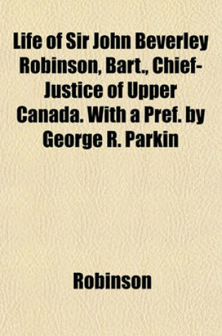 Cover of Life of Sir John Beverley Robinson, Bart., Chief-Justice of Upper Canada. with a Pref. by George R. Parkin