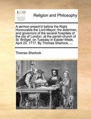 Book cover for A sermon preach'd before the Right Honourable the Lord-Mayor, the aldermen, and governors of the several hospitals of the city of London, at the parish-church of St. Bridget, on Tuesday in Easter-Week, April 23. 1717. By Thomas Sherlock, ...