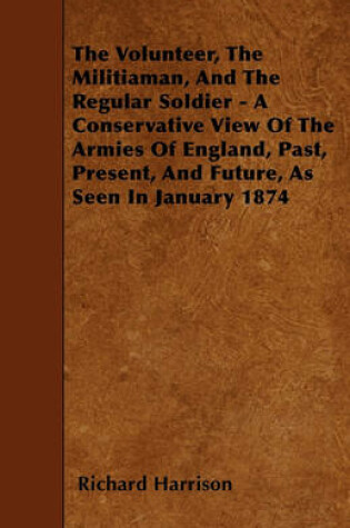 Cover of The Volunteer, The Militiaman, And The Regular Soldier - A Conservative View Of The Armies Of England, Past, Present, And Future, As Seen In January 1874