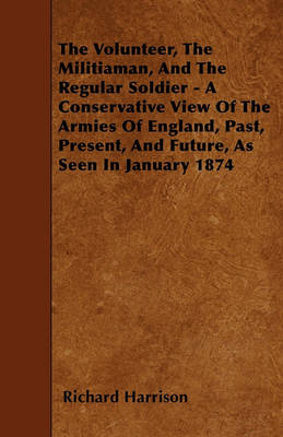 Book cover for The Volunteer, The Militiaman, And The Regular Soldier - A Conservative View Of The Armies Of England, Past, Present, And Future, As Seen In January 1874