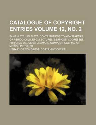 Book cover for Catalogue of Copyright Entries Volume 12, No. 2; Pamphlets, Leaflets, Contributions to Newspapers or Periodicals, Etc. Lectures, Sermons, Addresses for Oral Delivery Dramatic Compositions Maps Motion Pictures