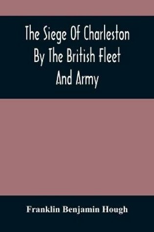 Cover of The Siege Of Charleston By The British Fleet And Army, Under The Command Of Admiral Arbuthnot And Sir Henry Clinton, Which Terminated With The Surrender Of That Place On The 12Th Of May, 1780