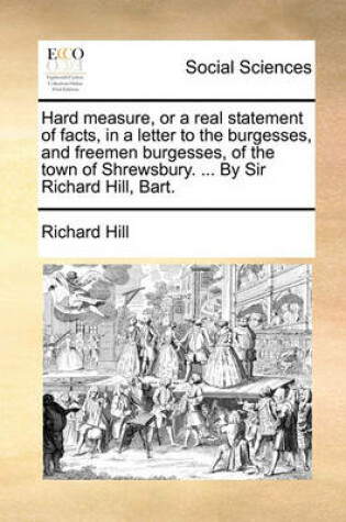 Cover of Hard Measure, or a Real Statement of Facts, in a Letter to the Burgesses, and Freemen Burgesses, of the Town of Shrewsbury. ... by Sir Richard Hill, Bart.