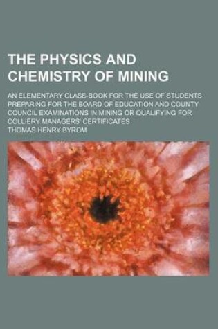 Cover of The Physics and Chemistry of Mining; An Elementary Class-Book for the Use of Students Preparing for the Board of Education and County Council Examinations in Mining or Qualifying for Colliery Managers' Certificates