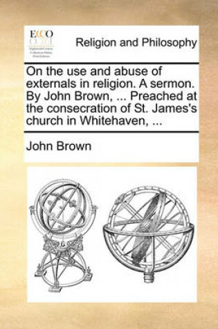 Cover of On the Use and Abuse of Externals in Religion. a Sermon. by John Brown, ... Preached at the Consecration of St. James's Church in Whitehaven, ...