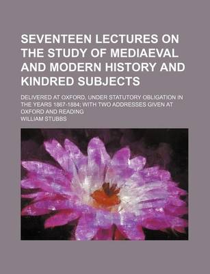 Book cover for Seventeen Lectures on the Study of Mediaeval and Modern History and Kindred Subjects; Delivered at Oxford, Under Statutory Obligation in the Years 1867-1884 with Two Addresses Given at Oxford and Reading