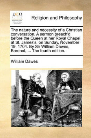 Cover of The Nature and Necessity of a Christian Conversation. a Sermon Preach'd Before the Queen at Her Royal Chapel at St. James's, on Sunday, November 19. 1704. by Sir William Dawes, Baronet, ... the Fourth Edition.