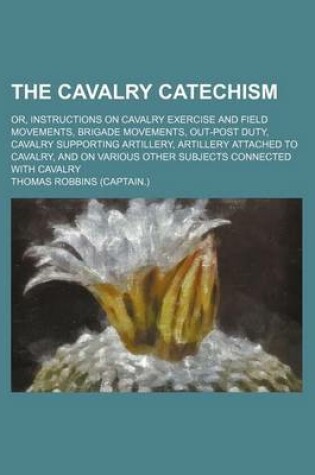 Cover of The Cavalry Catechism; Or, Instructions on Cavalry Exercise and Field Movements, Brigade Movements, Out-Post Duty, Cavalry Supporting Artillery, Artillery Attached to Cavalry, and on Various Other Subjects Connected with Cavalry