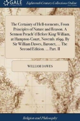 Cover of The Certainty of Hell-Torments, from Principles of Nature and Reason. a Sermon Preach'd Before King William, at Hampton-Court, Novemb. 1699. by Sir William Dawes, Baronet, ... the Second Edition. ... Part. II