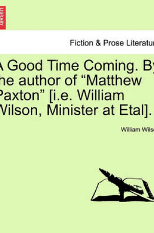 Cover of A Good Time Coming. by the Author of Matthew Paxton [I.E. William Wilson, Minister at Etal]. Vol. III