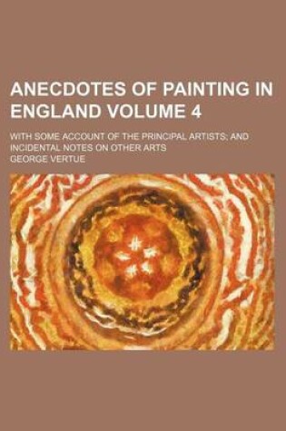 Cover of Anecdotes of Painting in England Volume 4; With Some Account of the Principal Artists and Incidental Notes on Other Arts