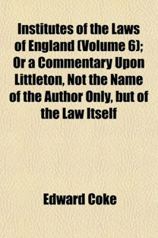 Cover of Institutes of the Laws of England (Volume 6); Or a Commentary Upon Littleton, Not the Name of the Author Only, But of the Law Itself