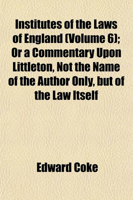 Book cover for Institutes of the Laws of England (Volume 6); Or a Commentary Upon Littleton, Not the Name of the Author Only, But of the Law Itself