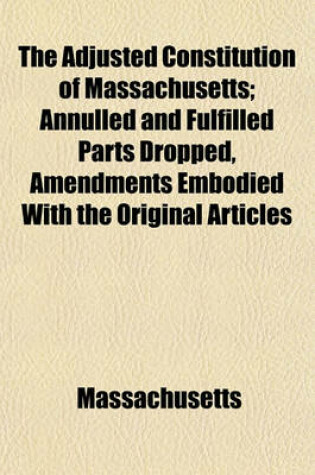 Cover of The Adjusted Constitution of Massachusetts; Annulled and Fulfilled Parts Dropped, Amendments Embodied with the Original Articles