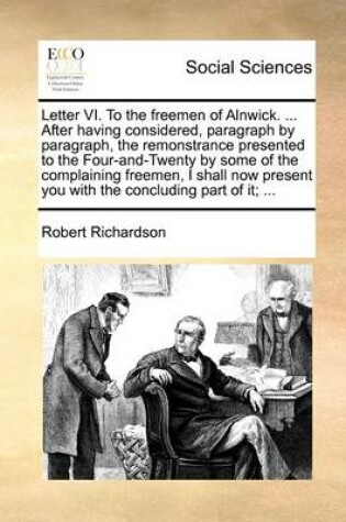 Cover of Letter VI. To the freemen of Alnwick. ... After having considered, paragraph by paragraph, the remonstrance presented to the Four-and-Twenty by some of the complaining freemen, I shall now present you with the concluding part of it; ...