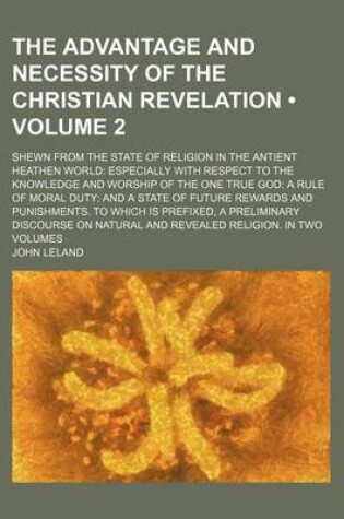 Cover of The Advantage and Necessity of the Christian Revelation (Volume 2); Shewn from the State of Religion in the Antient Heathen World Especially with Respect to the Knowledge and Worship of the One True God a Rule of Moral Duty and a State of Future Rewards a