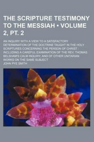 Cover of The Scripture Testimony to the Messiah (Volume 2, PT. 2); An Inquiry with a View to a Satisfactory Determination of the Doctrine Taught in the Holy Scriptures Concerning the Person of Christ Including a Careful Examination of the REV. Thomas Belsham's CA