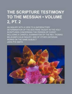 Book cover for The Scripture Testimony to the Messiah (Volume 2, PT. 2); An Inquiry with a View to a Satisfactory Determination of the Doctrine Taught in the Holy Scriptures Concerning the Person of Christ Including a Careful Examination of the REV. Thomas Belsham's CA