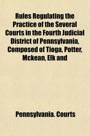 Cover of Rules Regulating the Practice of the Several Courts in the Fourth Judicial District of Pennsylvania, Composed of Tioga, Potter, McKean, Elk and