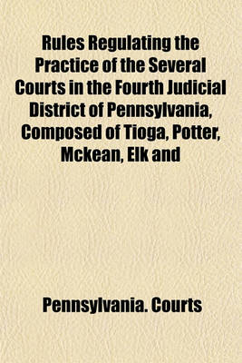 Book cover for Rules Regulating the Practice of the Several Courts in the Fourth Judicial District of Pennsylvania, Composed of Tioga, Potter, McKean, Elk and