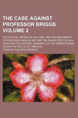 Cover of The Case Against Professor Briggs Volume 2; The Official Papers in the Case and the Arguments of Professor Briggs Before the Presbytery of New York and the General Assembly of the Presbyterian Church in the U.S. of America