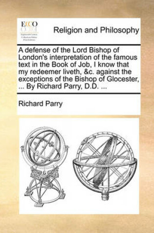 Cover of A Defense of the Lord Bishop of London's Interpretation of the Famous Text in the Book of Job, I Know That My Redeemer Liveth, &C. Against the Exceptions of the Bishop of Glocester, ... by Richard Parry, D.D. ...