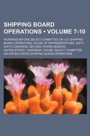 Cover of Shipping Board Operations (Volume 7-10); Hearings Before Select Committee on U.S. Shipping Board Operations, House of Representatives, Sixty-Sixth Congress, Second -[Third] Session