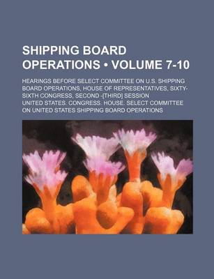 Book cover for Shipping Board Operations (Volume 7-10); Hearings Before Select Committee on U.S. Shipping Board Operations, House of Representatives, Sixty-Sixth Congress, Second -[Third] Session