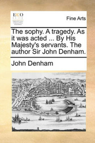 Cover of The Sophy. a Tragedy. as It Was Acted ... by His Majesty's Servants. the Author Sir John Denham.