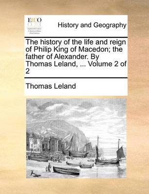 Book cover for The History of the Life and Reign of Philip King of Macedon; The Father of Alexander. by Thomas Leland, ... Volume 2 of 2