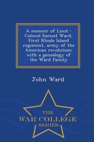 Cover of A Memoir of Lieut.-Colonel Samuel Ward, First Rhode Island Regiment, Army of the American Revolution; With a Genealogy of the Ward Family - War College Series