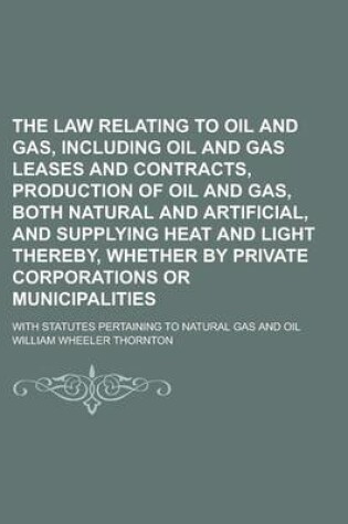 Cover of The Law Relating to Oil and Gas, Including Oil and Gas Leases and Contracts, Production of Oil and Gas, Both Natural and Artificial, and Supplying Hea