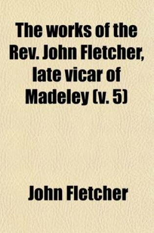 Cover of The Works of the REV. John Fletcher, Late Vicar of Madeley Volume 5