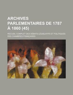 Book cover for Archives Parlementaires de 1787 a 1860; Recueil Complet Des Debats Legislatifs Et Politiques Des Chambres Francaises (45 )