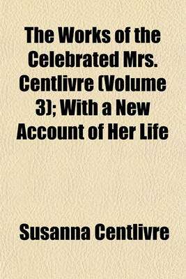 Book cover for The Works of the Celebrated Mrs. Centlivre (Volume 3); With a New Account of Her Life