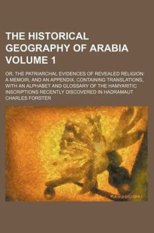 Cover of The Historical Geography of Arabia Volume 1; Or, the Patriarchal Evidences of Revealed Religion a Memoir, and an Appendix, Containing Translations, with an Alphabet and Glossary of the Hamyaritic Inscriptions Recently Discovered in Hadramaut