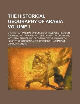 Book cover for The Historical Geography of Arabia Volume 1; Or, the Patriarchal Evidences of Revealed Religion a Memoir, and an Appendix, Containing Translations, with an Alphabet and Glossary of the Hamyaritic Inscriptions Recently Discovered in Hadramaut