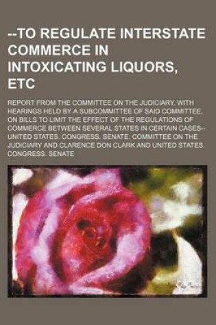 Cover of --To Regulate Interstate Commerce in Intoxicating Liquors, Etc; Report from the Committee on the Judiciary, with Hearings Held by a Subcommittee of Said Committee, on Bills to Limit the Effect of the Regulations of Commerce Between Several States in Certa