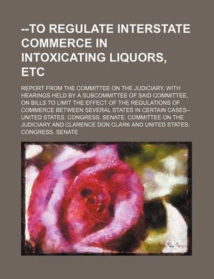 Book cover for --To Regulate Interstate Commerce in Intoxicating Liquors, Etc; Report from the Committee on the Judiciary, with Hearings Held by a Subcommittee of Said Committee, on Bills to Limit the Effect of the Regulations of Commerce Between Several States in Certa