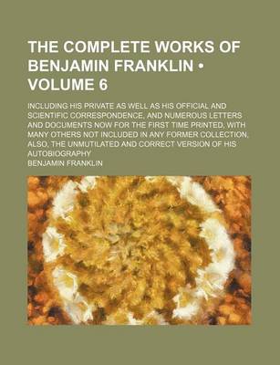 Book cover for The Complete Works of Benjamin Franklin (Volume 6); Including His Private as Well as His Official and Scientific Correspondence, and Numerous Letters and Documents Now for the First Time Printed, with Many Others Not Included in Any Former Collection, ALS