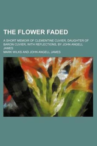 Cover of The Flower Faded; A Short Memoir of Clementine Cuvier, Daughter of Baron Cuvier, with Reflections, by John Angell James