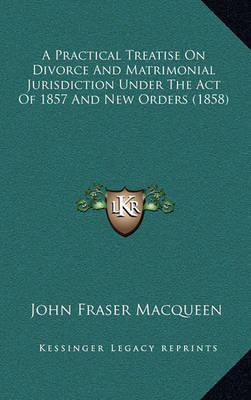 Book cover for A Practical Treatise on Divorce and Matrimonial Jurisdiction Under the Act of 1857 and New Orders (1858)