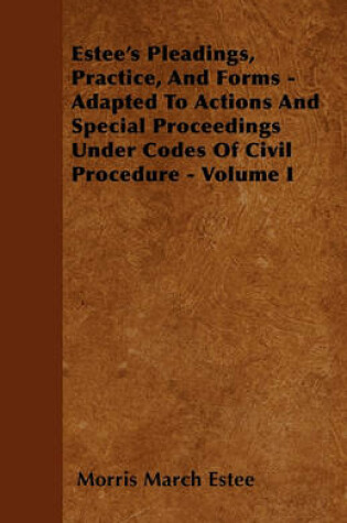 Cover of Estee's Pleadings, Practice, And Forms - Adapted To Actions And Special Proceedings Under Codes Of Civil Procedure - Volume I