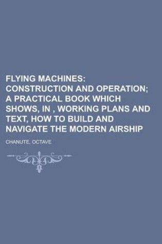 Cover of Flying Machines; Construction and Operation; A Practical Book Which Shows, In, Working Plans and Text, How to Build and Navigate the Modern