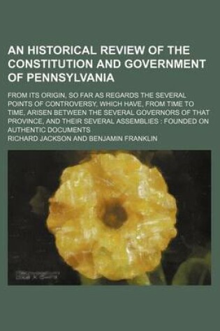 Cover of An Historical Review of the Constitution and Government of Pennsylvania; From Its Origin, So Far as Regards the Several Points of Controversy, Which Have, from Time to Time, Arisen Between the Several Governors of That Province, and Their Several Assembli