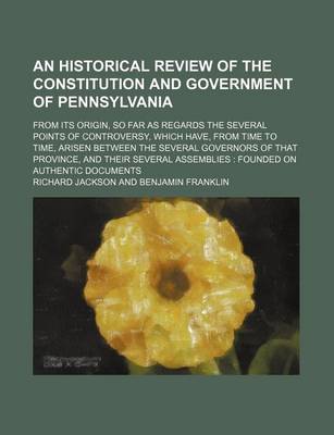 Book cover for An Historical Review of the Constitution and Government of Pennsylvania; From Its Origin, So Far as Regards the Several Points of Controversy, Which Have, from Time to Time, Arisen Between the Several Governors of That Province, and Their Several Assembli