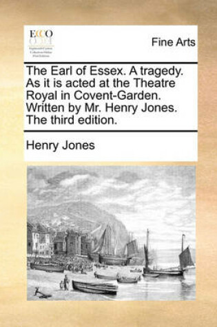 Cover of The Earl of Essex. a Tragedy. as It Is Acted at the Theatre Royal in Covent-Garden. Written by Mr. Henry Jones. the Third Edition.