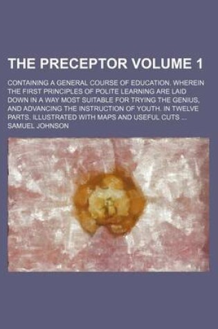 Cover of The Preceptor Volume 1; Containing a General Course of Education. Wherein the First Principles of Polite Learning Are Laid Down in a Way Most Suitable for Trying the Genius, and Advancing the Instruction of Youth. in Twelve Parts. Illustrated with Maps an