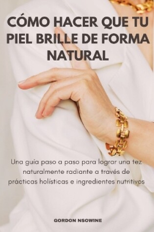 Cover of Cómo Hacer Que Tu Piel Brille Naturalmente; Una Guía Paso a Paso para Lograr un Cutis Radiante a Través de Prácticas Holísticas e Ingredientes Nutritivos